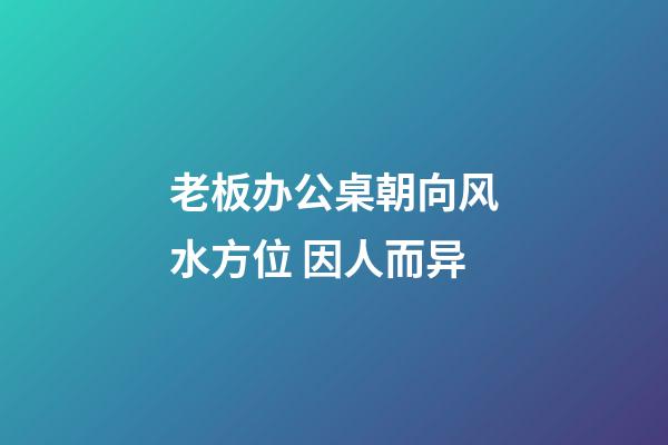 老板办公桌朝向风水方位 因人而异